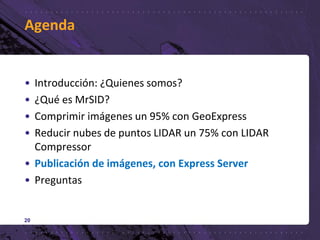 Agenda
• Introducción: ¿Quienes somos?
• ¿Qué es MrSID?
• Comprimir imágenes un 95% con GeoExpress
• Reducir nubes de puntos LIDAR un 75% con LIDAR
Compressor
• Publicación de imágenes, con Express Server
• Preguntas
20
 