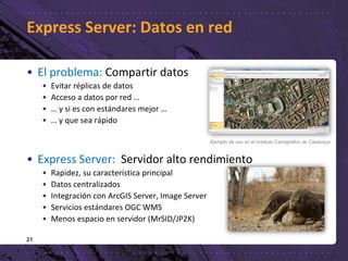 Express Server: Datos en red
• El problema: Compartir datos
• Evitar réplicas de datos
• Acceso a datos por red …
• … y si es con estándares mejor …
• … y que sea rápido
• Express Server: Servidor alto rendimiento
• Rapidez, su característica principal
• Datos centralizados
• Integración con ArcGIS Server, Image Server
• Servicios estándares OGC WMS
• Menos espacio en servidor (MrSID/JP2K)
21
Ejemplo de uso en el Instituto Cartográfico de Catalunya
 