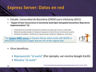 • Estudio Universidad de Barcelona (CREAF) para InfoComp (2011)
• “Impact of User Concurrency in Commonly Used Open Geospatial Consortium Map Server
Implementations” (1)
• Comparación de resultados (tiempo) de servidores de mapas open-source y comerciales
• Batería de pruebas basadas en tiempo de respuesta en función de concurrencias de usuarios
• Servidores estudiados : ArcGIS Server, Express Server, GeoServer, MapServer, entre otros.
• Otros beneficios:
• Reproyección “al vuelo” (Por ejemplo, ver encima Google Earth)
• Mosaico “al vuelo”
23
Express Server: Datos en red
“The fastest WMS server is Express Server which works with MrSID or
JPEG2000 compressed images that are 5% of the original size”
1) http://www.thinkmind.org/download.php?articleid=infocomp_2011_8_40_10180
 