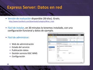 • Versión de evaluación disponible (30 días). Gratis.
http://www.lizardtech.com/downloads/category/#free_trials
• Fácil de instalar, en 30 minutos lo tenemos instalado, con una
configuración funcional y datos de ejemplo.
• Fácil de administrar:
• Web de administración
• Estado del servicio
• Publicación datos
• Gestión servicio OGC WMS
• Configuración
24
Express Server: Datos en red
 