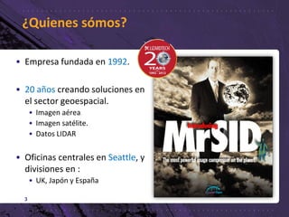 ¿Quienes sómos?
3
• Empresa fundada en 1992.
• 20 años creando soluciones en
el sector geoespacial.
• Imagen aérea
• Imagen satélite.
• Datos LIDAR
• Oficinas centrales en Seattle, y
divisiones en :
• UK, Japón y España
 