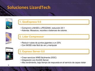 Soluciones LizardTech
4
1. GeoExpress 9.0
• Comprimir a MrSID o JPEG2000, reducción 20:1
• Además: Mosaicos, recortes o balanceo de colores
2. Lidar Compressor
• Reducir nubes de puntos gigantes a un 25%
• Con MrSID más fácil de ver y manipular
3. Express Server 8.0
• Crear servicios WMS fácilmente (OGC)
• Integración con ArcGIS Server
• Alto rendimiento, bajo tiempo de respuesta en el servicio de capas ráster
 