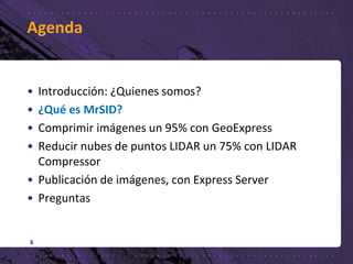 Agenda
• Introducción: ¿Quienes somos?
• ¿Qué es MrSID?
• Comprimir imágenes un 95% con GeoExpress
• Reducir nubes de puntos LIDAR un 75% con LIDAR
Compressor
• Publicación de imágenes, con Express Server
• Preguntas
6
 
