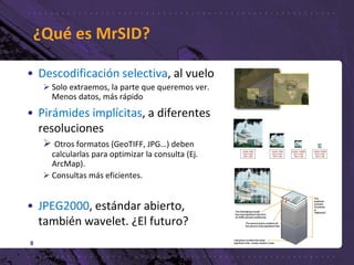 • Descodificación selectiva, al vuelo
 Solo extraemos, la parte que queremos ver.
Menos datos, más rápido
• Pirámides implícitas, a diferentes
resoluciones
 Otros formatos (GeoTIFF, JPG…) deben
calcularlas para optimizar la consulta (Ej.
ArcMap).
 Consultas más eficientes.
• JPEG2000, estándar abierto,
también wavelet. ¿El futuro?
8
¿Qué es MrSID?
 
