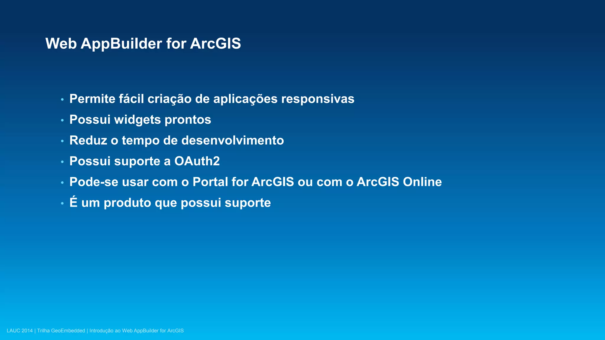 LAUC 2014 | Trilha GeoEmbedded | Introdução ao Web AppBuilder for ArcGIS
Web AppBuilder for ArcGIS
• Permite fácil criação de aplicações responsivas
• Possui widgets prontos
• Reduz o tempo de desenvolvimento
• Possui suporte a OAuth2
• Pode-se usar com o Portal for ArcGIS ou com o ArcGIS Online
• É um produto que possui suporte
 