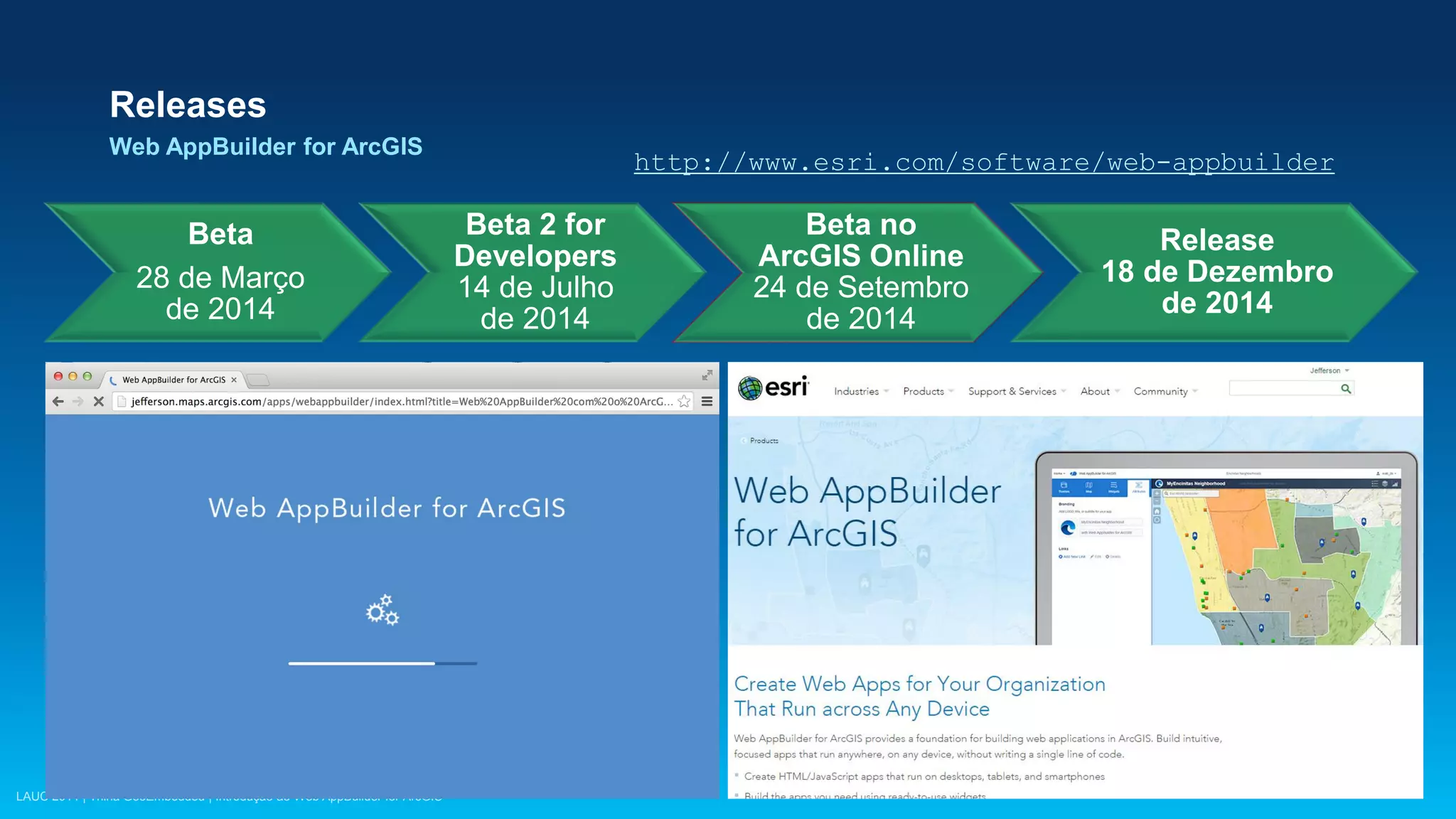 LAUC 2014 | Trilha GeoEmbedded | Introdução ao Web AppBuilder for ArcGIS
Releases
Web AppBuilder for ArcGIS
Beta
28 de Março
de 2014
Beta 2 for
Developers
14 de Julho
de 2014
Beta no
ArcGIS Online
24 de Setembro
de 2014
Release
18 de Dezembro
de 2014
http://www.esri.com/software/web-appbuilder
 