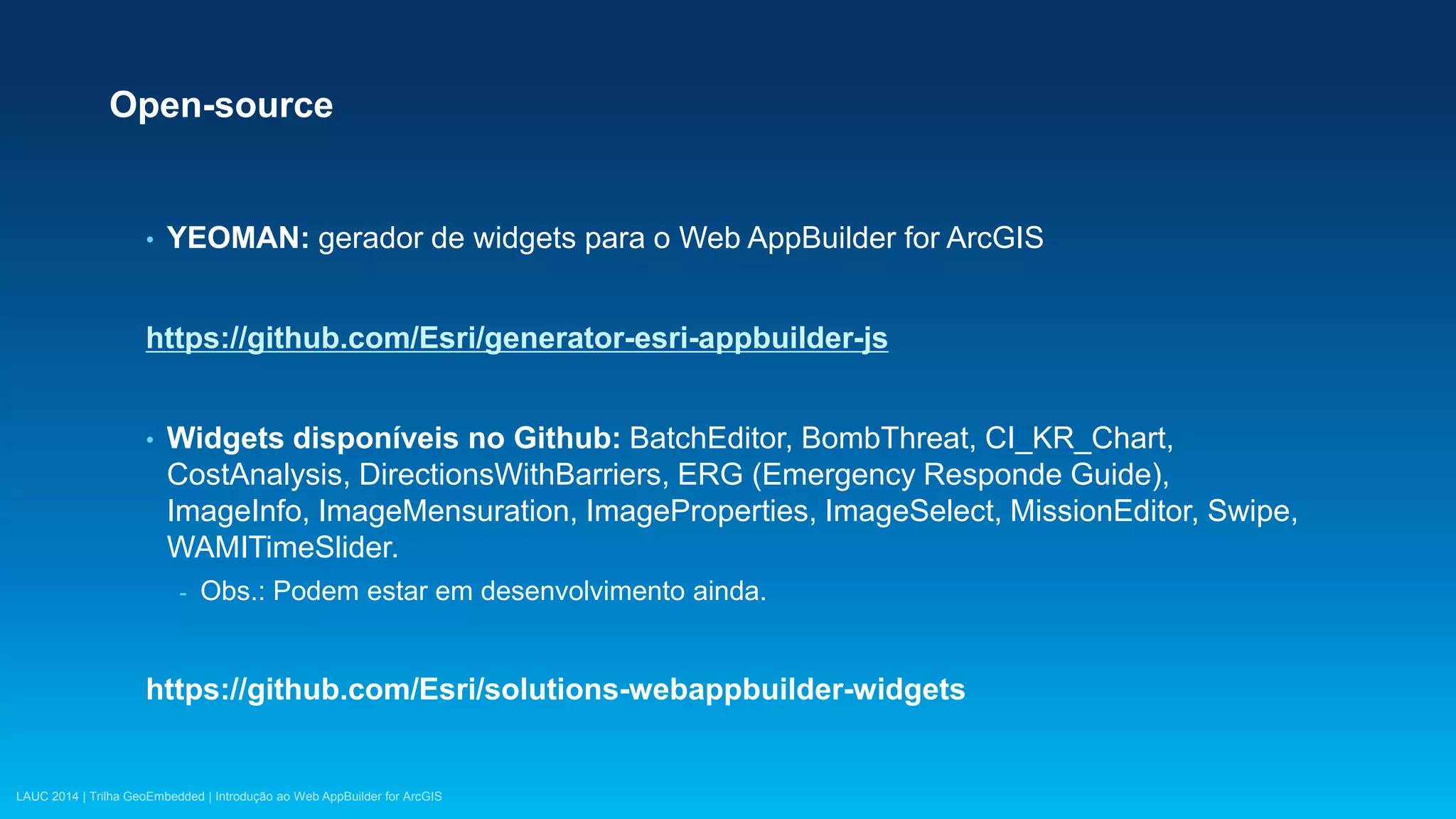 LAUC 2014 | Trilha GeoEmbedded | Introdução ao Web AppBuilder for ArcGIS
Open-source
• YEOMAN: gerador de widgets para o Web AppBuilder for ArcGIS
https://github.com/Esri/generator-esri-appbuilder-js
• Widgets disponíveis no Github: BatchEditor, BombThreat, CI_KR_Chart,
CostAnalysis, DirectionsWithBarriers, ERG (Emergency Responde Guide),
ImageInfo, ImageMensuration, ImageProperties, ImageSelect, MissionEditor, Swipe,
WAMITimeSlider.
- Obs.: Podem estar em desenvolvimento ainda.
https://github.com/Esri/solutions-webappbuilder-widgets
 