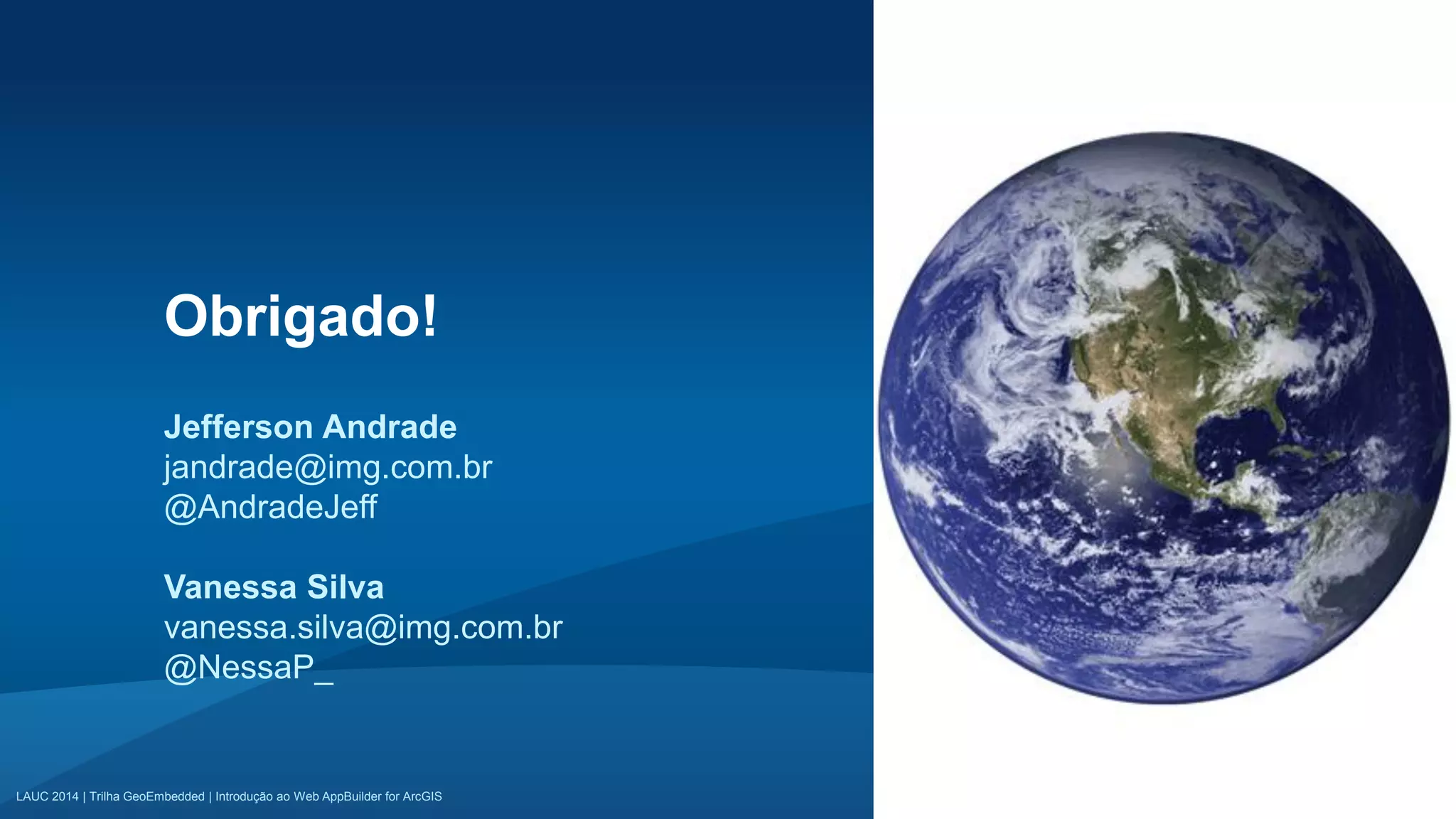 LAUC 2014 | Trilha GeoEmbedded | Introdução ao Web AppBuilder for ArcGISLAUC 2014 | Trilha GeoEmbedded | Introdução ao Web AppBuilder for ArcGIS
Obrigado!
Jefferson Andrade
jandrade@img.com.br
@AndradeJeff
Vanessa Silva
vanessa.silva@img.com.br
@NessaP_
 