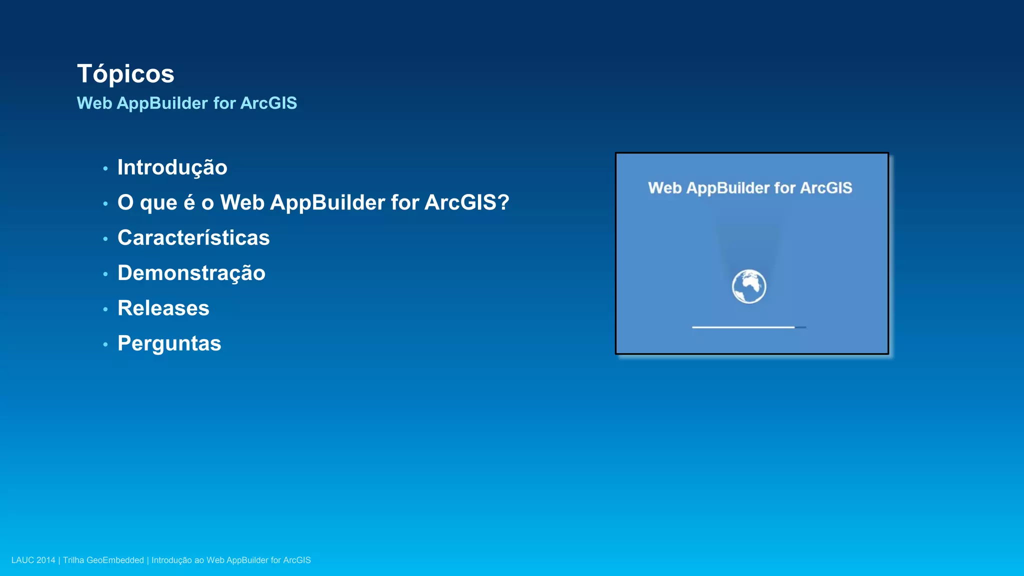 LAUC 2014 | Trilha GeoEmbedded | Introdução ao Web AppBuilder for ArcGIS
Tópicos
Web AppBuilder for ArcGIS
• Introdução
• O que é o Web AppBuilder for ArcGIS?
• Características
• Demonstração
• Releases
• Perguntas
 
