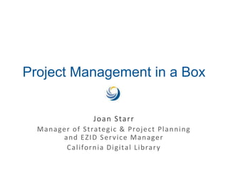 Project Management in a Box Joan Starr Manager of Strategic & Project Planning and EZID Service Manager California Digital Library 