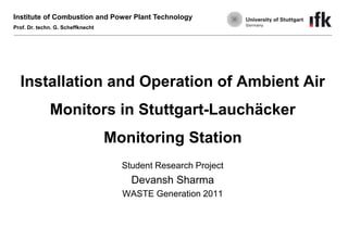 Institute of Combustion and Power Plant Technology
Prof. Dr. techn. G. Scheffknecht

Installation and Operation of Ambient Air
Monitors in Stuttgart-Lauchäcker

Monitoring Station
Student Research Project

Devansh Sharma
WASTE Generation 2011

 