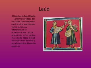 Laúd El Laúd en la Edad Media. Su forma heredada del ud árabe, fue cambiando con los años, admitiendo varios tamaños y diferencias en la ornamentación, caja de resonancia, en los trastes, etc. En esta época el laúd no estaba bien definido y por ello admitía diferentes aspectos. 