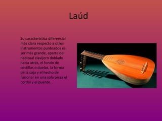 Laúd Su característica diferencial más clara respecto a otros instrumentos punteados es ser más grande, aparte del habitual clavijero doblado hacia atrás, el fondo de costillas o duelas, la forma de la caja y el hecho de fusionar en una sola pieza el cordal y el puente. 