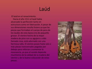 Laúd El laúd en el renacimiento. Hacia el año 1511 el laúd había alcanzado la perfección tanto en estructura como en fabricación. A pesar de sus dimensiones resulta liviano ya que las piezas que formaban el cuerpo de pera de los laudes de esta época era de pequeño grosor. El vientre hecho de la mejor madera de pino con su agujero u oído llamado rosa, está adornado con una hermosa talla. El vientre posee hasta seis o más piezas transversales pegadas por debajo para reforzar y aumentar la resonancia, ya que el sonido depende muchísimo de la calidad de la madera del vientre y de la buena colocaci ón  de estas piezas.  