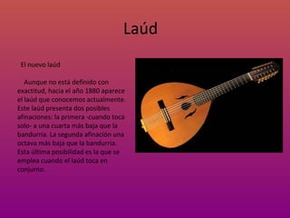 Laúd El nuevo laúd Aunque no está definido con exactitud, hacia el año 1880 aparece el laúd que conocemos actualmente. Este laúd presenta dos posibles afinaciones: la primera -cuando toca solo- a una cuarta más baja que la bandurria. La segunda afinación una octava más baja que la bandurria. Esta última posibilidad es la que se emplea cuando el laúd toca en conjunto. 