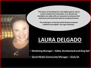 “The future of marketing lies in the digital sphere and we
need to embrace the connection, us as Brands and
Marketers can make with our consumers to enhance their
experience and interaction with our products/services.
The challenge is to find the perfect balance between
traditional and digital new-age marketing.”
• Marketing Manager – Edblo, Slumberland and King Koil
• Social Media Community Manager – Sealy SA
LAURA DELGADO
 