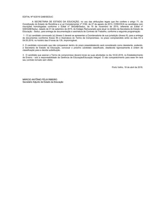 EDITAL Nº 6/2016 GAB/SEDUC
A SECRETÁRIA DE ESTADO DA EDUCAÇÃO, no uso das atribuições legais que lhe confere o artigo 71, da
Constituição do Estado de Rondônia e a Lei Complementar nº 3160, de 27 de agosto de 2013, CONVOCA os candidatos com
inscrições homologadas conforme o Edital nº 39/GAB/Seduc, de 16 de novembro de 2015, referente ao Edital nº
029/GAB/Seduc, datado de 01 de setembro de 2015, do Estágio Remunerado para atuar no âmbito da Secretaria de Estado da
Educação - Seduc, para entrega de documentação e assinatura de Contrato de Trabalho, conforme a seguinte programação:
1 - O (a) candidato convocado (a) (Anexo I) deverá se apresentar a Coordenadoria de sua jurisdição (Anexo II), para a entrega
de documentos (conforme Anexo III) e Assinatura do Termo de Compromisso, no prazo compreendido entre os dias 03 e
04.05.2016, no horário das 8 horas às 13h, improrrogável.
2. O candidato convocado que não comparecer dentro do prazo preestabelecido será considerado como desistente, podendo,
a Secretaria de Estado da Educação, convocar o próximo candidato classificado, obedecida rigorosamente à ordem de
classificação para a devida substituição.
3 . O candidato que assinar o Termo de compromisso deverá iniciar as suas atividades no dia 18.02.2016, no Estabelecimento
de Ensino - sob a responsabilidade da Gerência de Educação/Educação Integral. O não comparecimento para esse fim terá
seu contrato tornado sem efeito.
Porto Velho, 18 de abril de 2016.
MMÁÁRRCCIIOO AANNTTÔÔNNIIOO FFÉÉLLIIXX RRIIBBEEIIRROO
SSeeccrreettáárriioo AAddjjuunnttoo ddee EEssttaaddoo ddaa EEdduuccaaççããoo
 