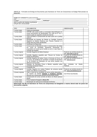 ANEXO III - Formulário de Entrega de Documentos para Assinatura do Termo de Compromisso do Estágio Remunerado da
Seduc/RO
NOME DO CANDIDATO (Letra de forma) ____________________________________________________________________
CPF: ___________________________ÁREA: _______________________________________________________________
CURSO: _________________________________PERÍODO: ____________________________________________________
INSTITUIÇÃO DE ENSINO SUPERIOR: ____________________________________________________________________
OPÇÃO DE LOCALIDADE: _______________________________________________________________________________
TIPO DOCUMENTOS OBSERVAÇÃO
1 (uma) cópia Cédula de Identidade -
1 (uma) cópia CPF/MF (não sendo aceito a numeração disponibilizada em
outros documentos de identificação). Em caso de 2ª via, o
mesmo pode ser expedido através da internet.
1 (uma) cópia Título de Eleitor e Comprovante de estar quite com a justiça
eleitoral
-
1 (uma) cópia Declaração de Imposto de Renda ou Certidão Conjunta
Negativa de Débitos Relativos aos Tributos Federais e à
Dívida Ativa da União (atualizada).
-
1 (uma) cópia Certificado de Reservista -
1 (uma) cópia Comprovante de Residência (caso o comprovante não esteja
em nome do candidato, apresentar Declaração do
proprietário do imóvel que ali reside ou se for o caso cópia do
contrato de locação)
-
1 (uma) original Certidão Negativa de Débito Estadual. Podendo ser emitida através do
site: www.sefin.ro.gov.br
1 (uma) original Certidão Negativa expedida pelo Tribunal de Contas do
Estado de Rondônia.
Podendo ser emitida através do
site: www.tce.ro.gov.br
1 (uma) original Certidão Negativa de Ações Cíveis e Criminais do Fórum da
Comarca, de residência do candidato no Estado de Rondônia
ou da Unidade da Federação em que tenha residido nos
últimos 5 (cinco) anos.
Podendo ser emitida através do
site: www.tjro.jus.br
1 (uma) original Atestado de Sanidade Física e Mental, expedido pelas
Unidades de Saúde Pública.
Nas Unidades de Saúde
Públicas
1 (uma) Fotografia 3x4 -
1 (uma) original Certidão Negativa da Justiça Federal, da comarca aonde
residiu nos últimos 5 (cinco) anos.
Podendo ser emitida através do
site: www.justicafederal.jus.br
2 (duas) originais Caso o nome do (a) candidato (a) tenha sofrido alterações, o
(a) mesmo (a) deverá declarar a mudança ocorrida,
devendo ser comprovada através de documento oficial.
Com firma reconhecida.
1 (uma) cópia Comprovante de conta corrente do Banco do Brasil (pessoa
física)
-
1 (uma) cópia Ficha Cadastral Estagiário (Anexo IV) -
1 (uma) cópia Declaração de matrícula da Instituição de Ensino
Observação: No Ato da Assinatura do Termo de compromisso do Estagiários o mesmo deverá estar de posse dos
documentos originais.
 