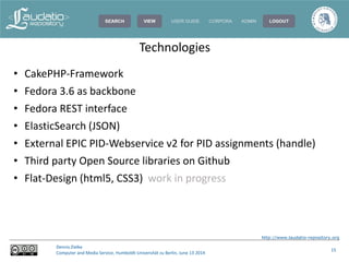 http://www.laudatio-repository.org
Dennis Zielke
Computer and Media Service, Humboldt-Universität zu Berlin, June 13 2014
15
• CakePHP-Framework
• Fedora 3.6 as backbone
• Fedora REST interface
• ElasticSearch (JSON)
• External EPIC PID-Webservice v2 for PID assignments (handle)
• Third party Open Source libraries on Github
• Flat-Design (html5, CSS3) work in progress
Technologies
 