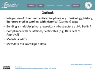 http://www.laudatio-repository.org
Dennis Zielke
Computer and Media Service, Humboldt-Universität zu Berlin, June 13 2014
16
• Integration of other humanities disciplines e.g. musicology, history,
literature studies working with historical (German) texts
• Building a multidisciplinary repository infrastructure at HU Berlin?
• Compliance with Guidelines/Certificates (e.g. Data Seal of
Approval)
• Metadata editor
• Metadata as Linked Open Data
Outlook
 