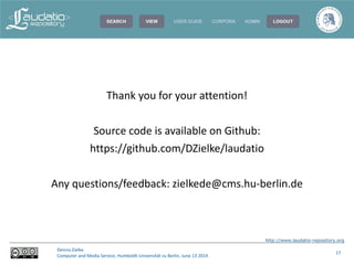 http://www.laudatio-repository.org
Dennis Zielke
Computer and Media Service, Humboldt-Universität zu Berlin, June 13 2014
17
Thank you for your attention!
Source code is available on Github:
https://github.com/DZielke/laudatio
Any questions/feedback: zielkede@cms.hu-berlin.de
 