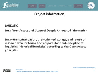 http://www.laudatio-repository.org
Dennis Zielke
Computer- and Media Science, Humboldt-Universität zu Berlin, June 13 2014
3
LAUDATIO
Long Term Access and Usage of Deeply Annotated Information
Long-term preservation, user-oriented storage, and re-use of
research data (historical text corpora) for a sub discipline of
linguistics (hictorical linguistics) according to the Open Access
principles
Project information
 