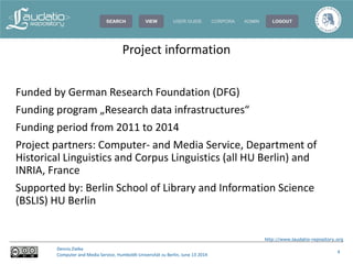 http://www.laudatio-repository.org
Dennis Zielke
Computer and Media Service, Humboldt-Universität zu Berlin, June 13 2014
4
Funded by German Research Foundation (DFG)
Funding program „Research data infrastructures“
Funding period from 2011 to 2014
Project partners: Computer- and Media Service, Department of
Historical Linguistics and Corpus Linguistics (all HU Berlin) and
INRIA, France
Supported by: Berlin School of Library and Information Science
(BSLIS) HU Berlin
Project information
 