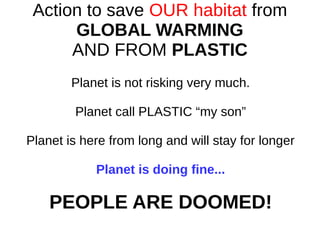 Action to save OUR habitat from
GLOBAL WARMING
AND FROM PLASTIC
Planet is not risking very much.
Planet call PLASTIC “my son”
Planet is here from long and will stay for longer
Planet is doing fine...
PEOPLE ARE DOOMED!
 