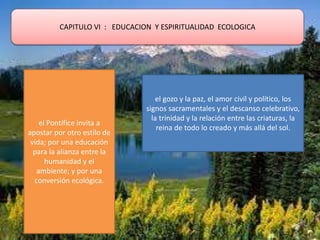 CAPITULO VI : EDUCACION Y ESPIRITUALIDAD ECOLOGICA
el Pontífice invita a
apostar por otro estilo de
vida; por una educación
para la alianza entre la
humanidad y el
ambiente; y por una
conversión ecológica.
el gozo y la paz, el amor civil y político, los
signos sacramentales y el descanso celebrativo,
la trinidad y la relación entre las criaturas, la
reina de todo lo creado y más allá del sol.
 