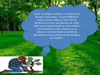 Cuidar la ecología mundial es un compromiso
de todos y para todos . El papa FRANCISCO
realizo un buen trabajo en este informe
dándonos a conocer que debemos de cuidar
todo nuestra biodiversidad así como también
nuestra calidad de vida evitando que se
deteriore. Viendolo desde un ámbito de
degradación social ayudando asi ala ecologia y
ala sociedad .
 