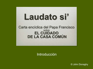 Laudato si’
Carta encíclica del Papa Francisco
sobre
EL CUIDADO
DE LA CASA COMÚN
Introducción
© John Donaghy
 