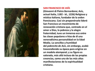 SAN FRANCISCO DE ASÍS
(Giovanni di Pietro Bernardone; Asís,
actual Italia, 1182 - id., 1226) Religioso y
místico italiano, fundador de la orden
franciscana. Casi sin proponérselo lideró
San Francisco un movimiento de
renovación cristiana que, centrado en el
amor a Dios, la pobreza y la alegre
fraternidad, tuvo un inmenso eco entre
las clases populares e hizo de él una
veneradísima personalidad en la Edad
Media. La sencillez y humildad
del pobrecito de Asís, sin embargo, acabó
trascendiendo su época para erigirse en
un modelo atemporal, y su figura es
valorada, más allá incluso de las propias
creencias, como una de las más altas
manifestaciones de la espiritualidad
cristiana.
 