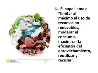4.- El papa llama a
"limitar al
máximo el uso de
recursos no
renovables,
moderar el
consumo,
maximizar la
eficiencia del
aprovechamiento,
reutilizar y
reciclar".
 