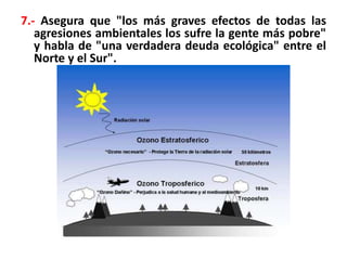 7.- Asegura que "los más graves efectos de todas las
agresiones ambientales los sufre la gente más pobre"
y habla de "una verdadera deuda ecológica" entre el
Norte y el Sur".
 