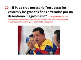 10.- El Papa cree necesario "recuperar los
valores y los grandes fines arrasados por un
desenfreno megalómano". La megalomanía es una
condición psicopatológica caracterizada por fantasías delirantes de poder,
relevancia, omnipotencia y por una inflada autoestima.
 