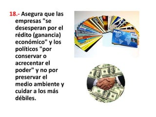 18.- Asegura que las
empresas "se
desesperan por el
rédito (ganancia)
económico" y los
políticos "por
conservar o
acrecentar el
poder" y no por
preservar el
medio ambiente y
cuidar a los más
débiles.
 