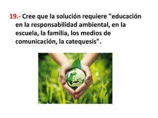 19.- Cree que la solución requiere "educación
en la responsabilidad ambiental, en la
escuela, la familia, los medios de
comunicación, la catequesis".
 