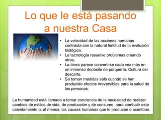 Lo que le está pasando
a nuestra Casa
• La velocidad de las acciones humanas
contrasta con la natural lentitud de la evolución
biológica.
• La tecnología resuelve problemas creando
otros.
• La tierra parece convertirse cada vez más en
un inmenso depósito de porquería. Cultura del
descarte.
• Se toman medidas sólo cuando se han
producido efectos irreversibles para la salud de
las personas.
La humanidad está llamada a tomar conciencia de la necesidad de realizar
cambios de estilos de vida, de producción y de consumo, para combatir este
calentamiento o, al menos, las causas humanas que lo producen o acentúan.
 