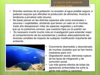 • Grandes sectores de la población no acceden al agua potable segura, o
padecen sequías que dificultan la producción de alimentos. Avanza la
tendencia a privatizar este recurso.
• No basta pensar en las distintas especies sólo como eventuales «
recursos » explotables, olvidando que tienen un valor en sí mismas.
Cada año desaparecen miles de especies vegetales y animales
que ya no podremos conocer, que nuestros hijos ya no podrán ver.
• Es necesario invertir mucho más en investigación para entender mejor
el comportamiento de los ecosistemas y analizar adecuadamente las
diversas variables de impacto de cualquier modificación importante del
ambiente.
.
Lo que le está pasando
a nuestra Casa
• Crecimiento desmedido y desordenado
de muchas ciudades que se han hecho
insalubres para vivir.
• Degradación social, silenciosa ruptura
de los lazos de integración y de
comunión social.
• Los más graves efectos de todas las
agresiones ambientales los sufre la
gente más pobre (y naciones).
 