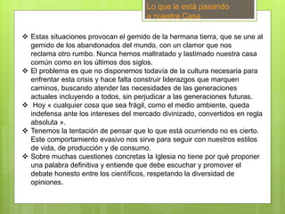 Lo que le está pasando
a nuestra Casa
 Estas situaciones provocan el gemido de la hermana tierra, que se une al
gemido de los abandonados del mundo, con un clamor que nos
reclama otro rumbo. Nunca hemos maltratado y lastimado nuestra casa
común como en los últimos dos siglos.
 El problema es que no disponemos todavía de la cultura necesaria para
enfrentar esta crisis y hace falta construir liderazgos que marquen
caminos, buscando atender las necesidades de las generaciones
actuales incluyendo a todos, sin perjudicar a las generaciones futuras.
 Hoy « cualquier cosa que sea frágil, como el medio ambiente, queda
indefensa ante los intereses del mercado divinizado, convertidos en regla
absoluta ».
 Tenemos la tentación de pensar que lo que está ocurriendo no es cierto.
Este comportamiento evasivo nos sirve para seguir con nuestros estilos
de vida, de producción y de consumo.
 Sobre muchas cuestiones concretas la Iglesia no tiene por qué proponer
una palabra definitiva y entiende que debe escuchar y promover el
debate honesto entre los científicos, respetando la diversidad de
opiniones.
 