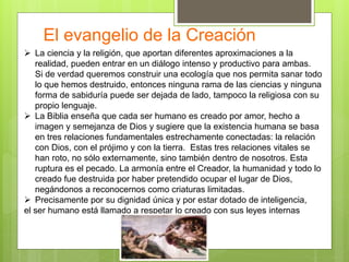 El evangelio de la Creación
 La ciencia y la religión, que aportan diferentes aproximaciones a la
realidad, pueden entrar en un diálogo intenso y productivo para ambas.
Si de verdad queremos construir una ecología que nos permita sanar todo
lo que hemos destruido, entonces ninguna rama de las ciencias y ninguna
forma de sabiduría puede ser dejada de lado, tampoco la religiosa con su
propio lenguaje.
 La Biblia enseña que cada ser humano es creado por amor, hecho a
imagen y semejanza de Dios y sugiere que la existencia humana se basa
en tres relaciones fundamentales estrechamente conectadas: la relación
con Dios, con el prójimo y con la tierra. Estas tres relaciones vitales se
han roto, no sólo externamente, sino también dentro de nosotros. Esta
ruptura es el pecado. La armonía entre el Creador, la humanidad y todo lo
creado fue destruida por haber pretendido ocupar el lugar de Dios,
negándonos a reconocernos como criaturas limitadas.
 Precisamente por su dignidad única y por estar dotado de inteligencia,
el ser humano está llamado a respetar lo creado con sus leyes internas
 