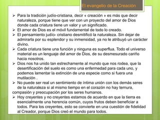 El evangelio de la Creación
 Para la tradición judío-cristiana, decir « creación » es más que decir
naturaleza, porque tiene que ver con un proyecto del amor de Dios
donde cada criatura tiene un valor y un significado.
 El amor de Dios es el móvil fundamental de todo lo creado.
 El pensamiento judío- cristiano desmitificó la naturaleza. Sin dejar de
admirarla por su esplendor y su inmensidad, ya no le atribuyó un carácter
divino.
 Cada criatura tiene una función y ninguna es superflua. Todo el universo
material es un lenguaje del amor de Dios, de su desmesurado cariño
hacia nosotros.
 Dios nos ha unido tan estrechamente al mundo que nos rodea, que la
desertificación del suelo es como una enfermedad para cada uno, y
podemos lamentar la extinción de una especie como si fuera una
mutilación .
 No puede ser real un sentimiento de íntima unión con los demás seres
de la naturaleza si al mismo tiempo en el corazón no hay ternura,
compasión y preocupación por los seres humanos.
 Hoy creyentes y no creyentes estamos de acuerdo en que la tierra es
esencialmente una herencia común, cuyos frutos deben beneficiar a
todos. Para los creyentes, esto se convierte en una cuestión de fidelidad
al Creador, porque Dios creó el mundo para todos.
 