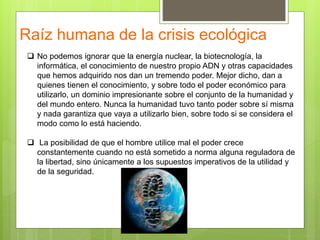 Raíz humana de la crisis ecológica
 No podemos ignorar que la energía nuclear, la biotecnología, la
informática, el conocimiento de nuestro propio ADN y otras capacidades
que hemos adquirido nos dan un tremendo poder. Mejor dicho, dan a
quienes tienen el conocimiento, y sobre todo el poder económico para
utilizarlo, un dominio impresionante sobre el conjunto de la humanidad y
del mundo entero. Nunca la humanidad tuvo tanto poder sobre sí misma
y nada garantiza que vaya a utilizarlo bien, sobre todo si se considera el
modo como lo está haciendo.
 La posibilidad de que el hombre utilice mal el poder crece
constantemente cuando no está sometido a norma alguna reguladora de
la libertad, sino únicamente a los supuestos imperativos de la utilidad y
de la seguridad.
 
