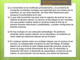  La humanidad se ha modificado profundamente, y la sumatoria de
constantes novedades consagra una fugacidad que nos arrastra por la
superficie, en una única dirección. Se hace difícil detenernos para
recuperar la profundidad de la vida.
 Lo que está ocurriendo nos pone ante la urgencia de avanzar en una
valiente revolución cultural. La ciencia y la tecnología no son neutrales,
sino que pueden implicar desde el comienzo hasta el final de un
proceso diversas intenciones o posibilidades, y pueden configurarse de
distintas maneras.
 No hay ecología sin una adecuada antropología. No podemos
pretender sanar nuestra relación con la naturaleza y el ambiente sin
sanar todas las relaciones básicas del ser humano.
 En cualquier planteo sobre una ecología integral, que no excluya al ser
humano, es indispensable incorporar el valor del trabajo. El trabajo
debería ser el ámbito de este múltiple desarrollo personal, donde se
ponen en juego muchas dimensiones de la vida: la creatividad, la
proyección del futuro, el desarrollo de capacidades, el ejercicio de los
valores, la comunicación con los demás, una actitud de adoración.
Raíz humana de la crisis
ecológica
 