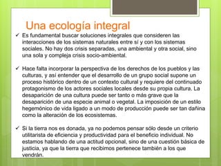 Una ecología integral
 Es fundamental buscar soluciones integrales que consideren las
interacciones de los sistemas naturales entre sí y con los sistemas
sociales. No hay dos crisis separadas, una ambiental y otra social, sino
una sola y compleja crisis socio-ambiental.
 Hace falta incorporar la perspectiva de los derechos de los pueblos y las
culturas, y así entender que el desarrollo de un grupo social supone un
proceso histórico dentro de un contexto cultural y requiere del continuado
protagonismo de los actores sociales locales desde su propia cultura. La
desaparición de una cultura puede ser tanto o más grave que la
desaparición de una especie animal o vegetal. La imposición de un estilo
hegemónico de vida ligado a un modo de producción puede ser tan dañina
como la alteración de los ecosistemas.
 Si la tierra nos es donada, ya no podemos pensar sólo desde un criterio
utilitarista de eficiencia y productividad para el beneficio individual. No
estamos hablando de una actitud opcional, sino de una cuestión básica de
justicia, ya que la tierra que recibimos pertenece también a los que
vendrán.
 