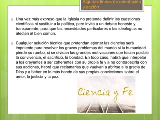 Algunas líneas de orientación
y acción
o Una vez más expreso que la Iglesia no pretende definir las cuestiones
científicas ni sustituir a la política, pero invito a un debate honesto y
transparente, para que las necesidades particulares o las ideologías no
afecten al bien común.
o Cualquier solución técnica que pretendan aportar las ciencias será
impotente para resolver los graves problemas del mundo si la humanidad
pierde su rumbo, si se olvidan las grandes motivaciones que hacen posible
la convivencia, el sacrificio, la bondad. En todo caso, habrá que interpelar
a los creyentes a ser coherentes con su propia fe y a no contradecirla con
sus acciones, habrá que reclamarles que vuelvan a abrirse a la gracia de
Dios y a beber en lo más hondo de sus propias convicciones sobre el
amor, la justicia y la paz.
 