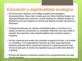 Educación y espiritualidad ecológica
o El consumismo obsesivo es el reflejo subjetivo del paradigma
tecnoeconómico. Hace creer a todos que son libres mientras tengan una
supuesta libertad para consumir, cuando quienes en realidad poseen la
libertad son los que integran la minoría que detenta el poder económico y
financiero.
o Cuando las personas se vuelven autorreferenciales y se aíslan en su
propia conciencia, acrecientan su voracidad. Mientras más vacío está el
corazón de la persona, más necesita objetos para comprar, poseer y
consumir.
o No hay sistemas que anulen por completo la apertura al bien, a la verdad
y a la belleza, ni la capacidad de reacción que Dios sigue alentando
desde lo profundo de los corazones humanos. A cada persona de este
mundo le pido que no olvide esa dignidad suya que nadie tiene derecho
a quitarle.
o El tema del deterioro ambiental cuestiona los comportamientos de cada
uno de nosotros
 