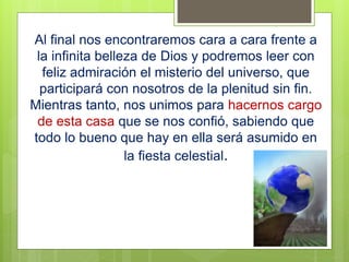 Al final nos encontraremos cara a cara frente a
la infinita belleza de Dios y podremos leer con
feliz admiración el misterio del universo, que
participará con nosotros de la plenitud sin fin.
Mientras tanto, nos unimos para hacernos cargo
de esta casa que se nos confió, sabiendo que
todo lo bueno que hay en ella será asumido en
la fiesta celestial.
 