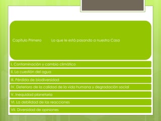Capítulo Primero Lo que le está pasando a nuestra Casa
I. Contaminación y cambio climático
II. La cuestión del agua
III. Pérdida de biodiversidad
IV. Deterioro de la calidad de la vida humana y degradación social
V. Inequidad planetaria
VI. La debilidad de las reacciones
VII. Diversidad de opiniones
 