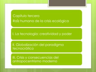 Capítulo tercero
RaÍz humana de la crisis ecológica
I. La tecnología: creatividad y poder
II. Globalización del paradigma
tecnocrático
III. Crisis y consecuencias del
antropocentrismo moderno
 